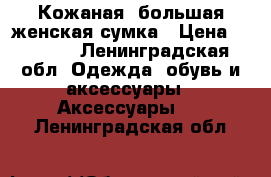 Кожаная ,большая,женская сумка › Цена ­ 1 400 - Ленинградская обл. Одежда, обувь и аксессуары » Аксессуары   . Ленинградская обл.